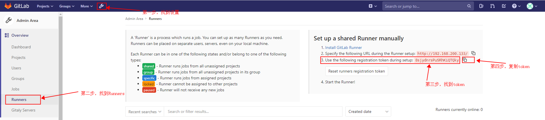 G it Lab Projects v 
Admin Area 
- Overview 
Dashboard 
Projects 
Users 
Groups 
Jobs 
Runners 
Gitaly Servers 
Groups v 
More v 
Admin Area Runners 
A 'Runner' is a process which runs ajob. You can set up as many Runners as you need. 
Runners can be placed on separate users, servers, even on your local machine. 
Each Runner can be in one of the following states and/or belong to one of the following 
Search or jump to... 
Set up a shared Runner manually 
1. Install GitLab Runner 
2. Specify the following URL during the Runner setup: http://1g2 . 168.230 .133/ 
Q 
0) 
types: 
group 
specific 
Iliéck 
- Runner runs jobs from all unassigned projects 
Runner runs jobs from all unassigned projects in its group 
- Runner runs jobs from assigned projects 
Runner cannot be assigned to other projects 
Runner will not receive any new jobs 
f] Runners 
Recent searches v 
Search or filter results... 
Reset runners registration token 
4. Start the Runner! 
Created date 
token 
Runners currently online: O 