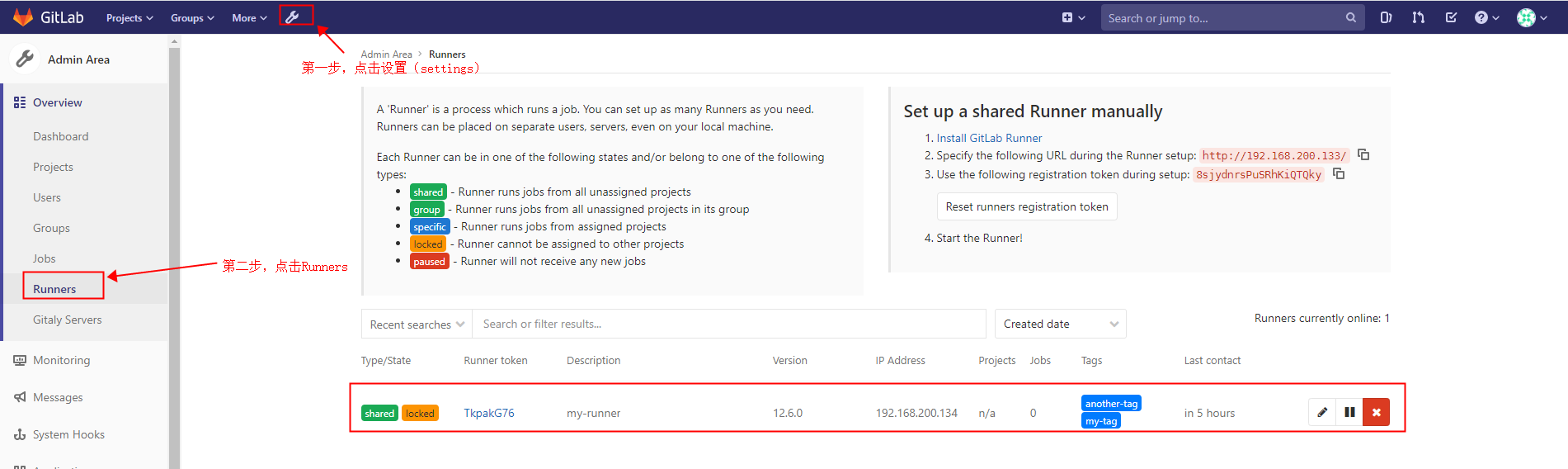 G it Lab Projects v 
Admin Area 
- Overview 
Dashboard 
Projects 
Users 
Groups 
Jobs 
Runners 
Gitaly Servers 
Monitoring 
Messages 
System Hooks 
Groups v 
More v 
Admin Area Runners 
(settings) 
A 'Runner' is a process which runs ajob. You can set up as many Runners as you need. 
Runners can be placed on separate users, servers, even on your local machine. 
Each Runner can be in one of the following states and/or belong to one of the following 
types: 
Search or jump to... 
Set up a shared Runner manually 
1. Install GitLab Runner 
2. Specify the following URL during the Runner setup: http:1/192 . 168.230 .133/ 
3. Use the following registration token during setup: 8sjydn rspuSRhKIQTQky 
Reset runners registration token 
4. Start the Runner! 
Q 
0) 
group 
specific 
Iliéck 
- Runner runs jobs from all unassigned projects 
Runner runs jobs from all unassigned projects in its group 
- Runner runs jobs from assigned projects 
Runner cannot be assigned to other projects 
Runner will not receive any new jobs 
Recent searches v Search or filter results... 
Type/State 
shared 
Runner token 
Description 
my-runner 
Version 
12.6.o 
IP Address 
192.168.200.134 
Created date 
Projects Jabs 
n/a 
Tags 
another-tag 
my-tag 
Last contact 
in 5 hours 
Runners currently online: 1 
11 