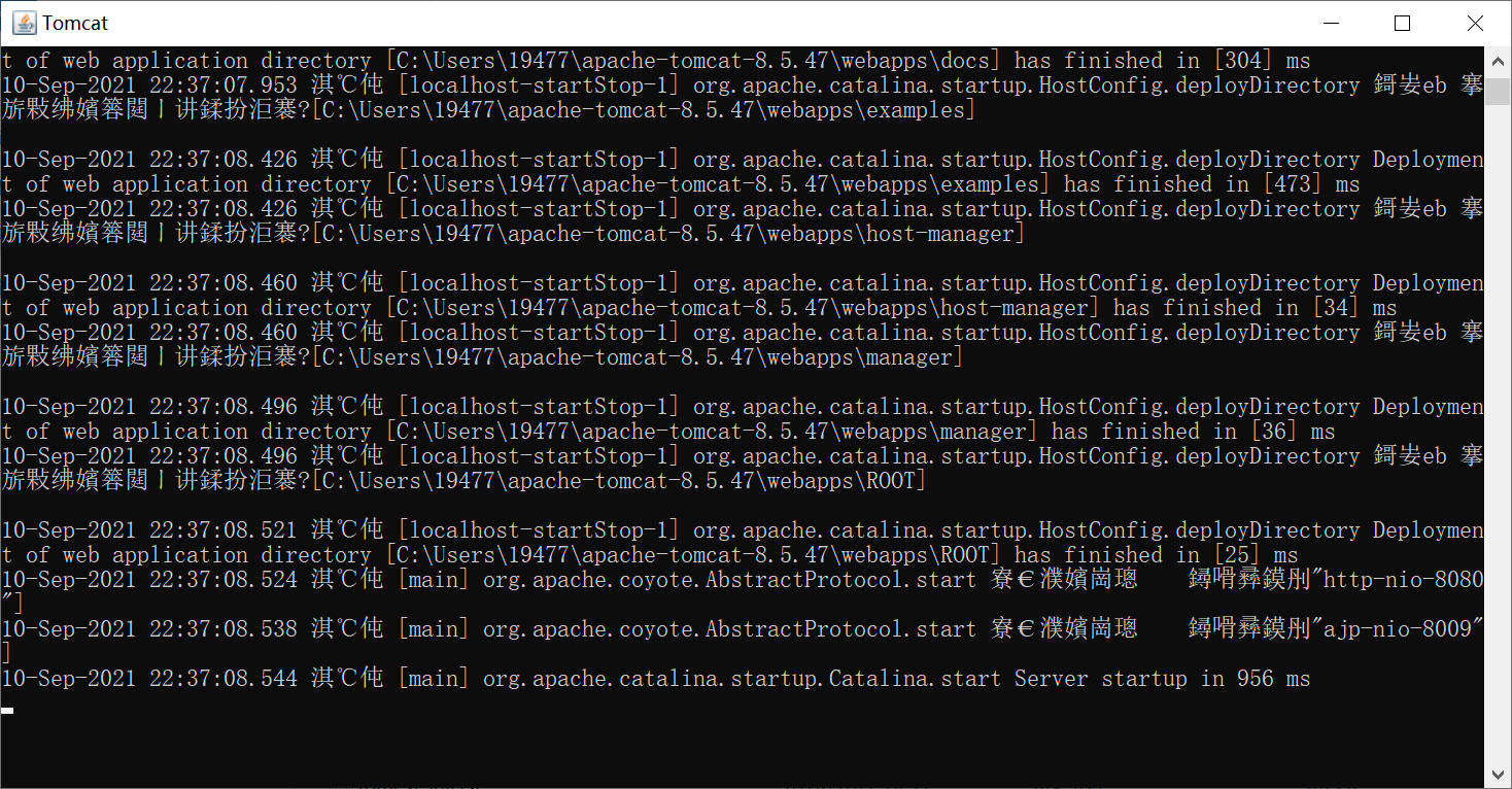 Tomcat 
of web application L.'lreclory LC: 5. has i Lnlsbed In 13134 J ms 
10—Sep—2021 22:37 107. 953 org. apache. catalina. startup. HostConfig. deployDirectory 
I [C: \Users\19477\apache—tomcat—8. 5. 47 
22:37:08. 426 org. apache. catalina. startup. HostConfig. deployDirectory 
t of web application directory CC: \Users\19477\apache—tomcat—8. 5. 47 has finished in [473) ms 
10—Sep—2021 22:37:08. 426 org. apache. catalina. startup. HostConfig. deployDirectory 
I [C: \Users\19477\apache—tomcat—8. 5.47 
10—Sep—2021 22:37:08. 460 org. apache. catalina. startup. HostConfig. deployDirectory 
t of web application directory CC: \Users\19477\apache—tomcat—8. 5. 47 has finished in [34] 
10—Sep—2021 22:37:08. 460 org. apache. catalina. startup. HostConfig. deployDirectory 
I [C: \Users\19477\apache—tomcat—8. 5.47 
10—Sep—2021 22:37:08. 496 org. apache. catalina. startup. HostConfig. deployDirectory 
t of web application directory CC: 5. 47 has finished in [36] ms 
10—Sep—2021 22:37:08. 496 org. apache. catal ina. startup. HostConfig. deployDirectory 
Deploymeti 
Deploymeti 
ms 
Deploymeti 
Deploymeti 
10-Sep-2021 22:37:08. 
t of web application 
10-Sep-2021 22:37:08. 
10-Sep-2021 22:37:08. 
10-Sep-2021 22:37:08. 
521 org. apache. catalina. startup. HostConfig. deployDirectory 
directory CC: 5. has finished in [25] ms 
524 [main] org. apache. coyote. Abstractprotocol. start € n *üh4J"http—nio—808(i 
538 [main) org. apache. coyote. Abstractprotocol. start € m 
544 [main] org. apache. catalina. startup. Catalina. start Server startup in 956 ms 