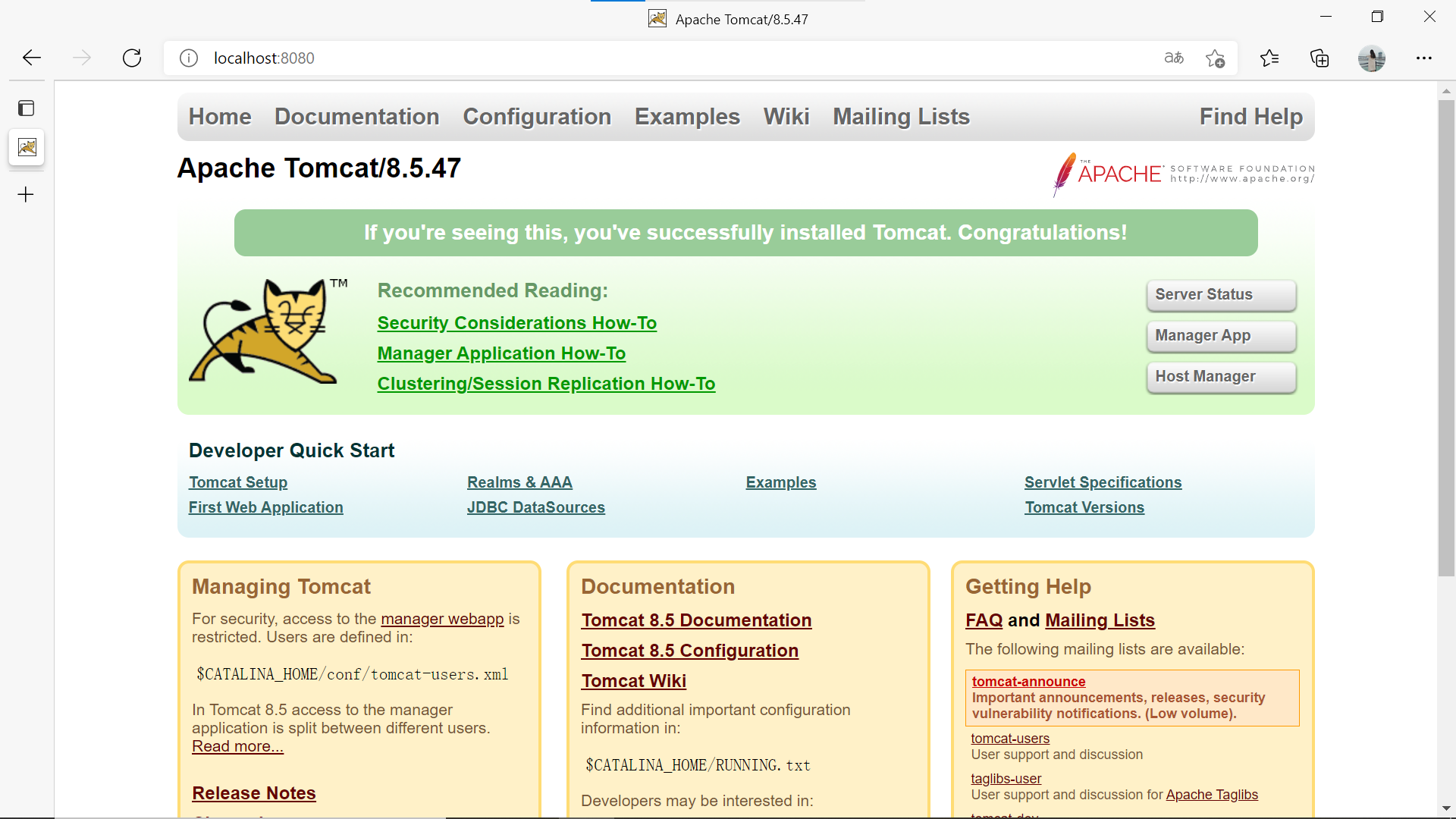 Apache Tomcat/8.5.47 
x 
C 
(j) localhost:8080 
Home Documentation Configuration 
Apache Tomcat/8.5.47 
Examples 
Wiki 
Mailing Lists 
Find Help 
ÄPACHE 
• SOFTWARE FOUNDATION 
http://wuw.apache.org/ 
If you're seeing this, you've successfully installed Tomcat. Congratulations! 
Recommended Reading: 
Security Considerations How-To 
Manager Application How-To 
Clustering/Session Replication How-To 
Developer Quick Start 
Tomcat Setup 
First Web Application 
Managing Tomcat 
Realms & AAA 
JDBC DataSources 
Examples 
For security, access to the manager webaQQ is 
restricted. Users are defined in: 
$CATALINA HOME/ conf/ tomcat users. xml 
In Tomcat 8.5 access to the manager 
application is split between different users. 
Read more.. 
Release Notes 
Documentation 
Tomcat 8.5 Documentation 
Tomcat 8.5 Configuration 
Tomcat Wiki 
Find additional important configuration 
information in: 
$CATALINA HOME/RUNNING. txt 
Developers may be interested in: 
Server Status 
Manager App 
Host Manager 
Servlet Specifications 
Tomcat Versions 
Getting Help 
FAQ and Mailing Lists 
The following mailing lists are available: 
tomcat-announce 
Important announcements, releases, security' 
vulnerability notifications. (Low volume). 
tomcat-users 
User support and discussion 
taglibs-user 
User support and discussion for Apache Taglibs 