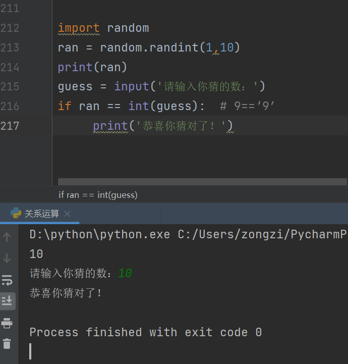 211 
212 
213 
214 
215 
216 
217 
random 
ran = 
print(ran) 
- input 
guess - 
int (guess): 
if ran 
if ran int(guess) 
D:\python\python.exe C:/Users/zongzi/PycharmP 
10 
Process finished with exit code 0 