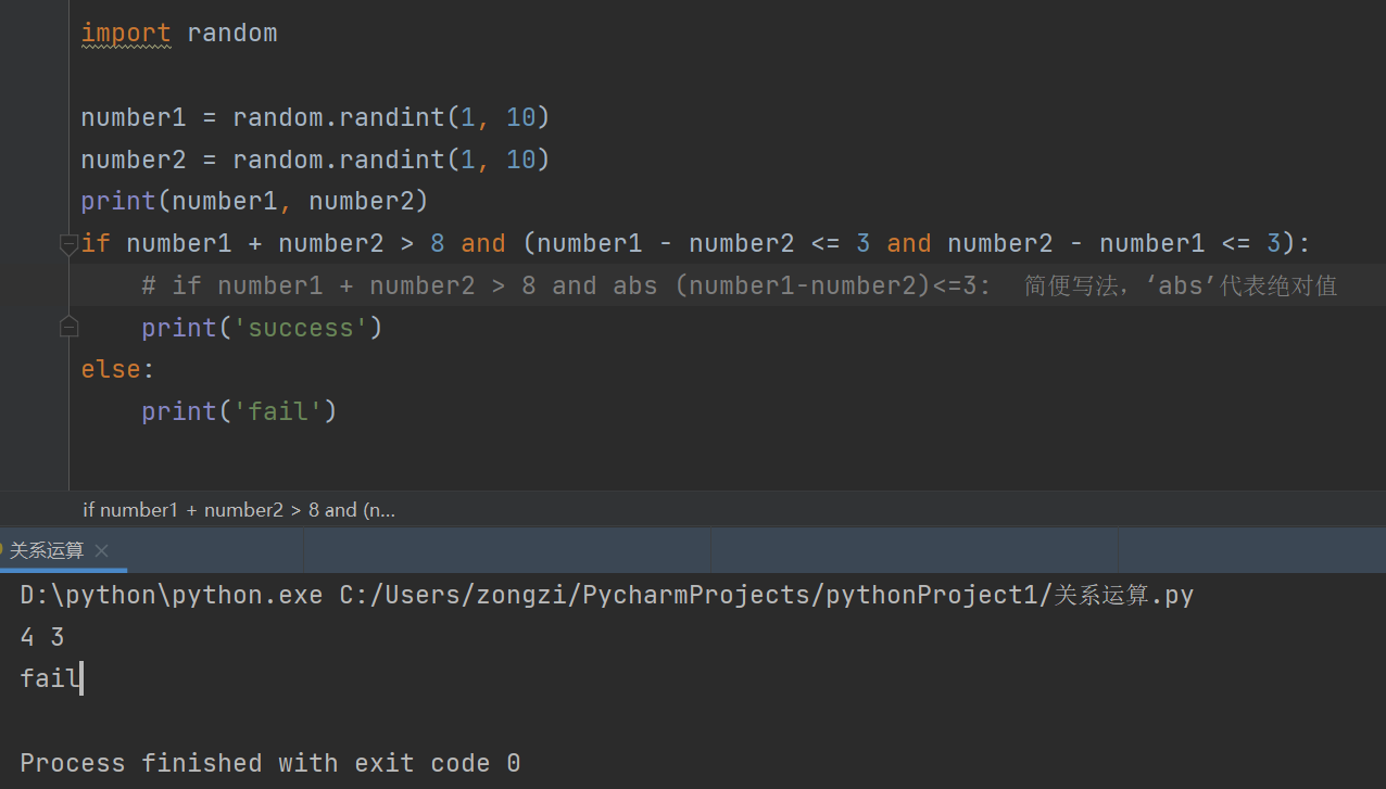 random 
- random. randint(l, 
numberl - 
- random. randint(l, 
number2 - 
print(numberl, number2) 
10) 
10) 
Jif numberl + number2 > 8 and (numberl - 
numberl 3): 
number2 3 and number2 - 
# if numberl -v number2 > 8 and abs 'abs' 
print( 'SUCCess') 
else: 
print('fail') 
if numberl + number2 > 8 and (n... 
D:\python\python.exe 
faill 
Process finished with exit code 0 