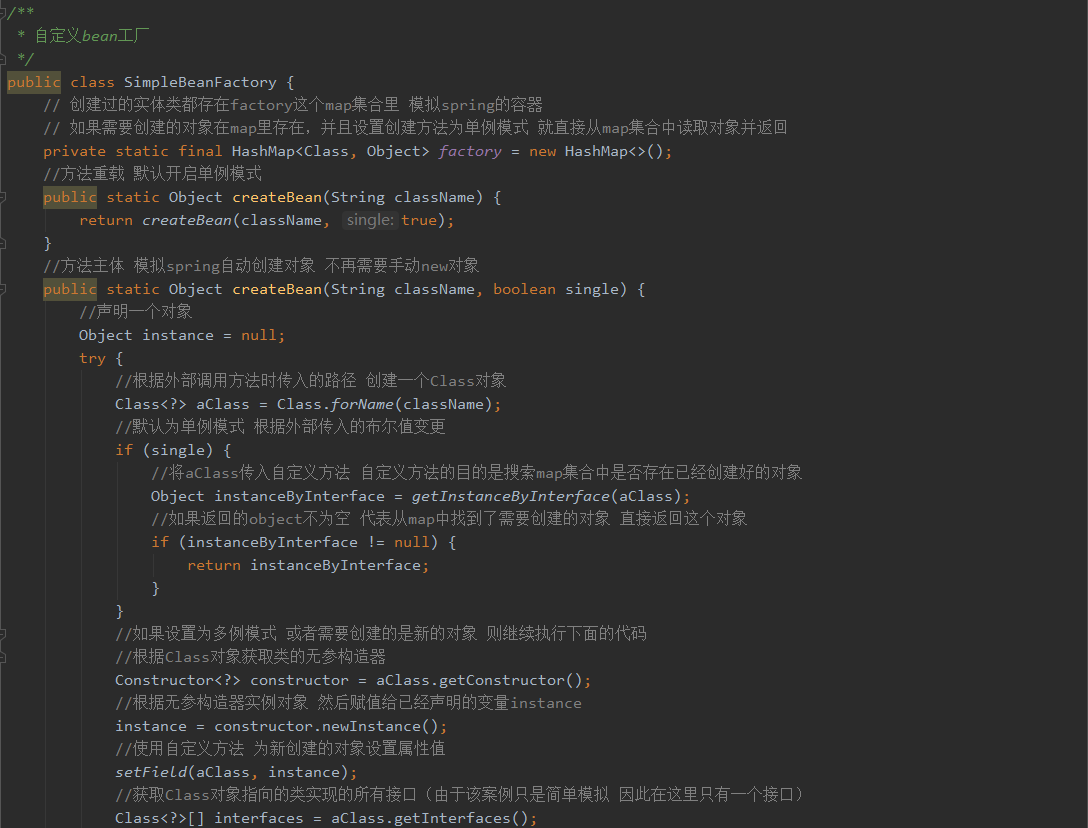 自 定 义 旄 “ 工 厂 
publi class SimpleBeanFactory { 
/ / 创 建 过 的 实 体 类 都 存 在 fa 匚 t 艹 y 这 个 map 集 合 里 模 拟 s “ 土 ng 的 容 器 
/ / 如 果 需 要 创 建 的 对 象 在 map 里 存 在 ， 并 且 设 置 创 建 方 法 为 单 例 模 式 就 直 接 从 map 集 合 中 读 取 对 象 并 返 回 
private static final HashMap<C1ass, Object> fa 匚 亡 00 ' ： new HashMap<>(), 
／ ／ 方 法 重 载 默 认 开 启 单 例 模 式 
P 
ublif static Object 、 eateBean(Stt 、 ing className) { 
single: true 
／ ／ 方 法 主 体 模 拟 sp ng 自 动 创 建 对 象 不 冉 需 要 手 动 n 宀 对 象 
ub1iC static Object C' 、 eateBean(Stt 、 ing className, 
／ ／ 声 明 一 个 对 象 
Object instance 
null; 
boolean single) { 
／ ／ 根 据 外 部 调 用 方 法 时 传 入 的 路 径 创 建 一 个 彐 s 对 象 
Class.forName(c1assName 
Class<?> aC1ass 
／ ／ 默 认 为 单 例 模 式 根 据 外 部 传 入 的 布 尔 值 变 更 
if (single) { 
/ / 将 传 入 自 定 义 方 法 自 定 义 方 法 的 目 的 是 扌 叟 索 map 集 合 中 是 否 存 在 已 经 创 建 好 的 对 象 
Object instanceByInterface ： ge 亡 Ins 亡 anceByIn 亡 erface(aC1ass 
/ / 如 果 返 回 的 。 bject 不 为 空 代 表 从 map 中 找 到 了 需 要 创 建 的 对 象 直 接 返 回 这 个 对 象 
if (instance8yInterface ！ ： null) { 
r 、 etur 、 n instance8yInterface 
／ ／ 如 果 设 置 为 多 例 模 式 或 者 需 要 创 建 的 是 新 的 对 象 则 继 续 执 行 下 面 的 代 码 
／ ／ 根 据 彐 s 对 象 获 取 类 的 无 参 造 器 
aC1ass.getConstr 、 uctor 、 (), 
Constructor<?> constructor 
/ / 根 据 无 参 造 器 实 例 对 象 然 后 贝 武 值 给 已 经 声 明 的 变 量 土 nstance 
／ ／ 使 用 自 定 义 方 法 为 新 创 建 的 对 象 设 置 属 性 值 
setFieLd(aC1ass, instance 
／ ／ 获 取 彐 s 对 象 指 向 的 类 实 现 的 所 有 接 囗 （ 由 于 该 案 例 只 是 简 单 模 拟 因 此 在 这 里 只 有 一 个 接 囗 ） 
Class<?>C] interfaces 
aC1ass.getInterfaces 