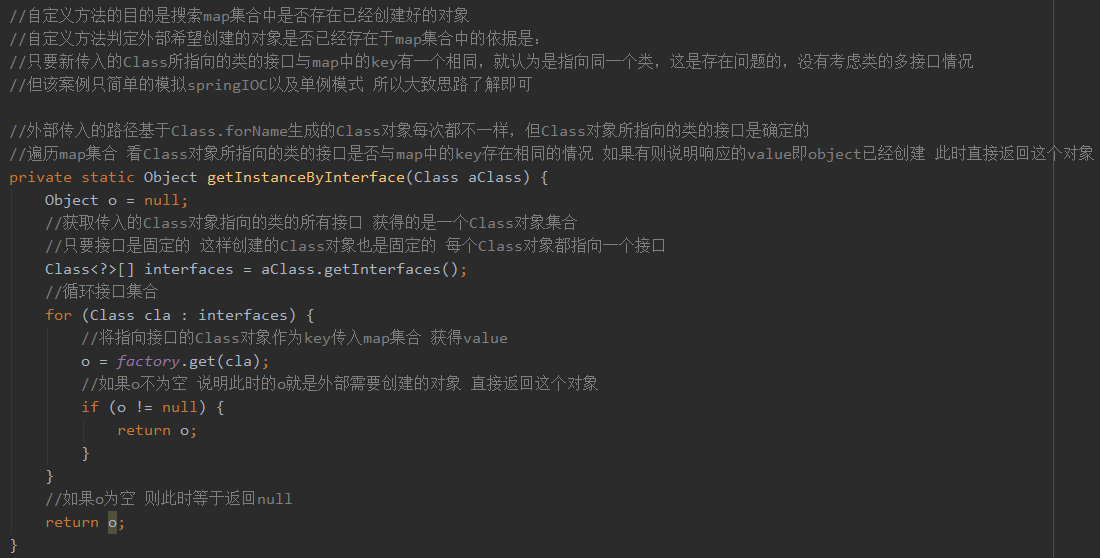 ／ ／ 自 定 义 方 法 的 目 的 是 扌 叟 索 m “ 集 合 中 是 否 存 在 已 经 创 建 好 的 对 象 
/ / 自 定 义 方 法 判 定 外 部 希 望 创 建 的 对 象 是 否 已 经 存 在 于 map 集 合 中 的 依 据 是 
/ / 只 要 新 传 入 的 c 所 指 向 的 类 的 接 囗 与 map 中 的 key 有 一 个 相 同 ， 就 认 为 是 指 向 同 一 个 类 ， 这 是 存 在 间 题 的 ， 没 有 考 虑 类 的 多 接 囗 情 况 
／ ／ 但 该 案 例 只 简 单 的 模 拟 s “ 土 ng10C 以 及 单 例 模 式 所 以 大 致 思 路 了 解 即 可 
/ / 外 部 传 入 的 路 径 基 于 c ． f 艹 me 生 成 的 c 对 象 每 次 都 不 一 样 ， 但 c 对 象 所 指 向 的 类 的 接 囗 是 確 定 的 
/ / 谝 历 map 集 合 看 c 对 象 所 指 向 的 类 的 接 囗 是 否 与 map 中 的 key 存 在 相 同 的 情 况 如 果 有 则 说 明 响 应 的 IL 旧 即 。 bje 匚 t 已 经 创 建 此 时 直 接 返 回 这 
private static Object getInstanceByIntet 、 face Class aclass) { 
Obj ect 0 
null; 
/ / 获 取 传 入 的 c 对 象 指 向 的 类 的 所 有 接 囗 获 得 的 是 一 个 c 对 象 集 合 
/ / 只 要 接 囗 是 固 定 的 这 样 创 建 的 c 对 象 也 是 固 定 的 每 个 c 对 象 都 指 向 一 个 接 囗 
Class<?>C] interfaces 
aC1ass.getInterfaces 
／ ／ 循 环 接 囗 集 合 
for 、 (Class cla 
interfaces) { 
/ / 将 指 向 接 囗 的 c 对 象 作 为 key 传 入 map 集 合 获 得 IL 旧 
0 ： factory.get(cla), 
／ ／ 如 果 。 不 为 空 说 明 此 时 的 。 就 是 外 部 需 要 创 建 的 对 象 直 接 返 回 这 个 对 象 
0 ； 
／ ／ 如 果 。 为 空 则 此 时 等 于 返 回 null 
对 象 