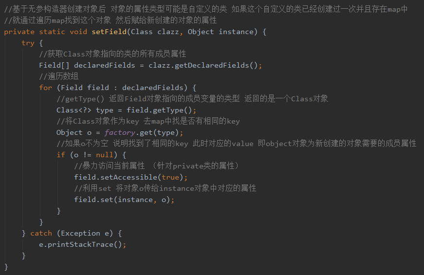 / / 基 于 无 参 造 器 创 建 对 象 后 对 象 的 属 性 类 型 可 能 是 自 定 义 的 类 如 果 这 个 自 定 义 的 类 已 经 创 建 过 一 次 并 且 存 在 map 中 
/ / 就 涌 过 谝 历 map 找 到 这 个 对 象 然 后 贝 武 给 新 创 建 的 对 象 的 属 性 
private static void setFie1d(C1ass clazz, Object instance) { 
/ / 获 取 c 对 象 指 向 的 类 的 所 有 成 员 属 性 
clazz.getDec1at 、 edFie1ds(), 
FieldC] declaredFie1ds 
/ / 谝 历 数 组 
for 、 (Field field 
declaredFie1ds) { 
//getType() 返 回 eld 对 象 指 向 的 成 员 变 量 的 类 型 返 回 的 是 一 个 彐 s 对 象 
Class<?> type ： field.getType(), 
//%C1ass 对 象 作 Y)key 去 map 中 找 是 否 有 相 同 的 key 
Object 0 ： factory.get(type), 
/ / 如 果 鈈 为 空 说 明 找 到 了 相 同 的 key 此 时 对 应 的 1 艹 即 。 bject 对 象 为 新 创 建 的 对 象 需 要 的 成 员 属 性 
／ ／ 暴 力 访 间 当 前 属 性 （ 针 对 “ 毓 e 类 的 属 性 ） 
field.setAccessib1e()r 、 ue 
/ / 利 用 t 将 对 象 。 传 给 土 nstance 对 象 中 对 应 的 属 性 
field.set(instance, 0 ） 
} catch (Exception e) { 
e.printStackTrace 