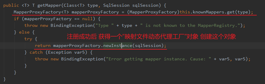 public <T> T getMapper(C1ass<T> type, Sq1Session sq1Session) { 
MapperProxyFactory<T> mapperProxyFactory = (MapperProxyFactory)this . knownMappers . get(type) ; 
if (mapperProxyFactory 
null) { 
throw new BindingException( "Type 
is not known to the MapperRegistry. " ) ; 
} else { 
return mapperProxyFactory. newlnstlance(sq1Session) ; 
} catch (Exception var5) { 
throw new BindingException(" Error getting mapper instance. 
Cause: 
+ var5, var5); 