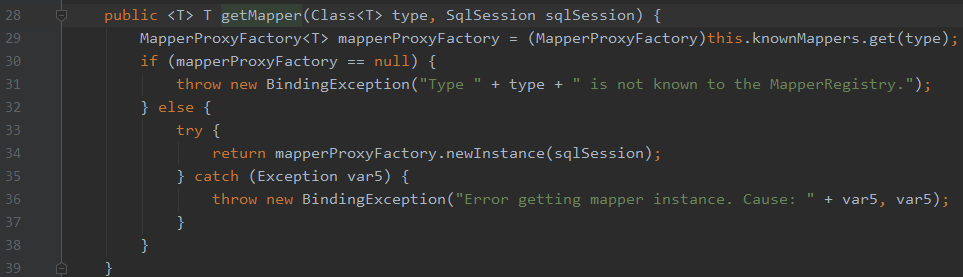28 
29 
38 
31 
32 
33 
34 
35 
36 
37 
38 
39 
public <T> T getMapper(C1ass<T> type, Sq1Session sq1Session) { 
MapperProxyFactory<T> mapperProxyFactory = (MapperProxyFactory)this . knownMappers . get(type) ; 
if (mapperProxyFactory 
null) { 
throw new BindingException( "Type 
is not known to the MapperRegistry. " ) ; 
} else { 
return mapperProxyFactory. newlnstance(sq1Session) 
} catch (Exception var5) { 
throw new BindingException(" Error getting mapper instance. 
Cause: 
+ var5, 
var5) ; 