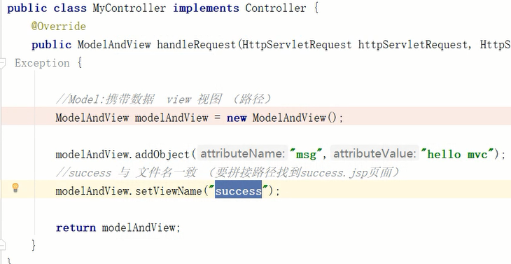 public class MyContr011er implements Controller { 
COverride 
public ModelAndView handleRequest (HttpServ1etRequest httpServ1etRequest, 
Exception { 
HttpS 
view A/ß/ 
ModelAndView modelAndView = new ModelAndView() ; 
modelAndView. addObject ( attributeName: "msg', attributeValue: 
// success 'j jsp_k/fj/) 
modelAndView. setViewName 
success 
return modelAndView; 
'hello mvc-) ; 