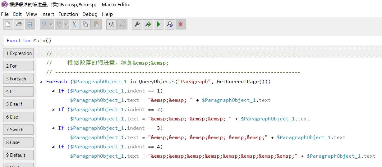 - Macro Editor 
Help 
File Edit View Insert Function Debug 
"&emsp; &emsp; 
"&emsp; &emsp; 
Function Main() 
1 Expression 
2 For 
3 ForEach 
5 Else If 
6 Else 
7 Switch 
8 Case 
9 Default 
ForEach ($ParagraphObject_1 in GetCurrentPage())) 
If 
If 
If 
If 
($ParagraphObject 
$ParagraphObject 
($ParagraphObject 
$ParagraphObject 
($ParagraphObject 
$ParagraphObject 
($ParagraphObject 
$ParagraphObject 
1 
1 
1 
1 
1 
1 
1 
1 
indent 
text 
indent 
text 
indent 
text 
indent 
text 
1) 
"&emsp; &emsp; 
2) 
4) 
$ParagraphObject_1. text 
&emsp ; &emsp ; 
&emsp;&emsp; &emsp;&emsp;" + 
"&emsp;&emsp;&emsp;&emsp;&emsp;&emsp;&emsp;&emsp; " + 
$ParagraphObject_1. text 
$ParagraphObject_1. text 
$ParagraphObject_1. text 