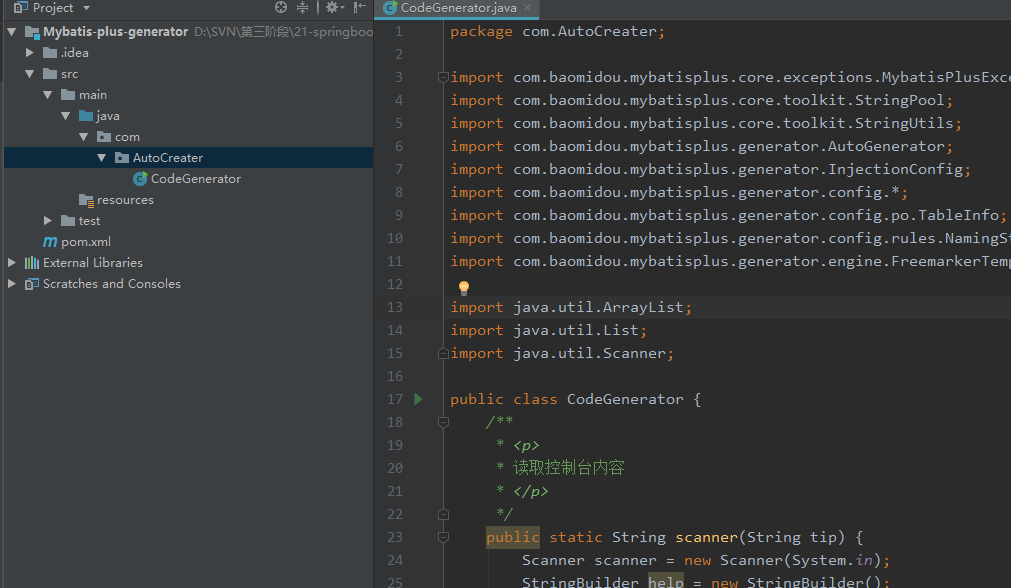 Project 
V Mybatis-plus-generator 
v com 
v AutaCreater 
CodeGenerator 
resources 
m pom.xml 
Scratches and Consoles 
Cod eG enerator.java 
package com.AutoCreater; 
. baomidou . mybatisplus . core . exceptions . 
. baomidou . mybatisplus . core . toolkit . StringP001 ; 
. baomidou . mybatisplus . core . toolkit . StringUti1s ; 
. baomidou . mybatisplus . generator . AutoGenerator ; 
. baomidou . mybatisplus . generator . InjectionConfig; 
. baomidou . mybatisplus . generator . config. * ; 
. baomidou . mybatisplus . generator . config. po. Tablelnfo; 
. baomidou . mybatisplus . generator . config. rules . NamingS+ 
. baomidou . mybatisplus . generator . engine . FreemarkerTeml 
18 
11 
12 
13 
14 
15 
16 
17 
18 
19 
28 
21 
22 
23 
24 
- import 
i mport 
i mport 
i mport 
i mport 
i mport 
i mport 
i mport 
i mport 
i mport 
i mport 
- import 
public 
com 
com 
com 
com 
com 
com 
com 
com 
com 
java . util . ArrayList; 
java. util. List; 
java . util.Scanner; 
class CodeGenerator { 
ublic static String scanner(String tip) 
new Scanner(System. un 
Scanner scanner 