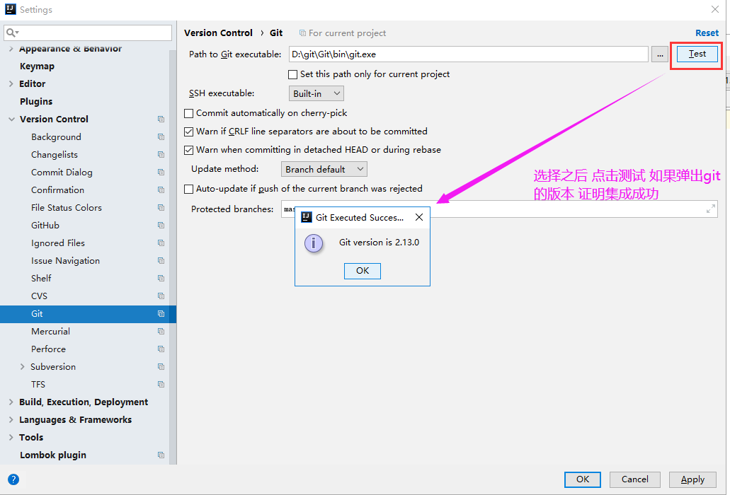 Settings 
Appearance •enav.or 
Keymap 
Editor 
Plugins 
Version Control 
Backg rou nd 
Cha ngelists 
Commit Dialog 
Confirma tion 
File Status Colors 
GitHub 
Ignored Files 
Issue Navigation 
Shelf 
Mercurial 
Perforce 
Su bve rsio n 
TFS 
Build, Execution, Deployment 
Languages & Frameworks 
Tools 
Lombok plugin 
Version Control Git 
Path to Git executable: 
SSH executable: 
For current project 
D: it\G b i it.exe 
Set this path only for current project 
Built-in 
Commit automatically on cherry-pick 
Z] Warn if CRLF line separators are about to be committed 
v' Warn when committing in detached HEAD or during rebase 
Update method: 
Branch default 
Test 
ALI*Hdgit 
Auto-update if push of the current branch was rejected 
P rotected b ra nches: 
G it Exec u ted Succesm X 
Git version is 2.13.0 