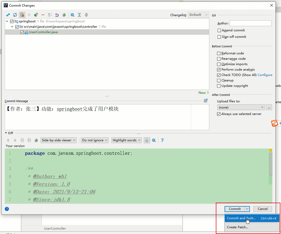 Commit Changes 
v springboot 
file DNworkspace\springb00t 
U serController.java 
Changeli* Default 
Auth or: 
Amend commit 
Sign-off commit 
Before co mmit 
Beformat code 
Rearrange code 
Qptimize imports 
perform code analysis 
Check TODO (Show All) Configure 
update copvight 
New: 1 
After Co mmit 
Upload files to: 
Always use selected SeNer 
Co mm it Message 
tiff 
Your version 
J)JfiE. 
• springboot%Jjk 
DO not g v s v 
package com. javasm. springboot. controller ; 
* 'Author: wh1 
* "Version: 1. O 
* 'Date: 2021/9/13-21:06 
* "Since: idkl. 8 
co it 
and Oush„. 
Commit 
Create Patch.. 
Cancel 
Ctrl.Alt.K 