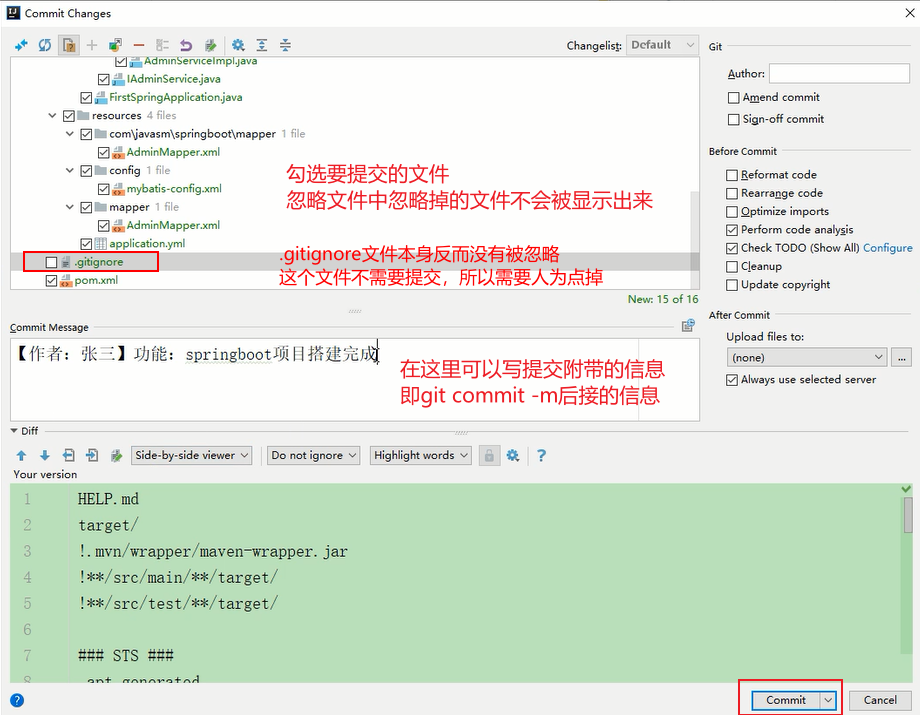 Commit Changes 
*java 
AdminServicejava 
firsts p ring Application.java 
resources 
v 1 file 
AdminMapper.xmI 
v config 
mybatis-config.xml 
1 file 
Admin Map per.xml 
application.yml 
.gitignore 
Changelisg: 
Default 
Com"'it Message 
Diff 
Your version 
IJJfiE: 
Auth or: 
Amend commit 
Sign-off commit 
Before co mmit 
Beformat code 
Rearrange code 
Qptimize imports 
perform code 
Check TODO (Show All) Configure 
update copvight 
New 15 Of 16 
After Co mmit 
Upload files to: 
Always use selected 
springbootJ)i H 
DO not ignore 
commit 
Highlight words v ? 
HELP. md 
target/ 
! . mvn/wrapper/maven—wrapper. jar 
!**/src/main/**/target/ 
!**/src/test/**/target/ 
STS 
Commit 
Cancel 