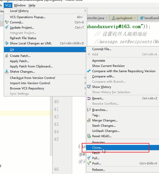 Help 
Local History 
VCS Operations Popup„. 
Commit... 
•g Update Project„. 
Integrate project... 
Refresh File Status 
Show Local Changes as UML 
Create P 
Apply Patch... 
Apply Patch from Clipboard.„ 
Shelve Changes... 
Checkgut from Version Control 
Imp-ort into Version Control 
Browse VCS Repository 
Sync Settings 
40 
41 
42 
43 
45 
46 
Alt • • 
Ctrl + K 
ctrl 
Ctrl *Alt *Shift+D 
pa 
ler.java x "a springboot x • SendEamiI 
handaxuevip@163. com")) ; 
/ message. setRecjpients (Jfe 
Commit File„. 
+ Add 
otate 
Ctrl.Alt*A 
Show Current Revision 
Compare with the Same Version 
Compare with.„ 
Compare with Branch... 
Show History 
Show History for Selection 
Resolve Conflicts.„ 
Aranches„. 
Merge Changes„. 
Stash 
UnStash Changes„. 
B Reset HEAD„. 
Clone... 
pull.„ 
Push.„ 
Rebase.„ 