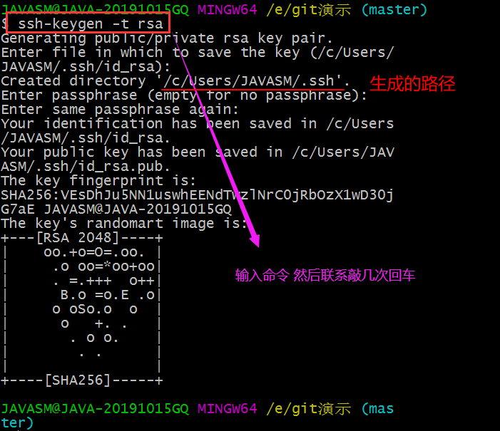 /e/gi (master) 
GQ MINGW64 
ssh-ke en -t r sa 
enera 1 ng pu pr •vate rsa key pair. 
Enter file in which 
save the key (/c/users/ 
JAVASM/ . ssh/i d_rsa) : 
created di rectory '/c sers/JAVASM/. ssh' . 
Enter passphrase (emp 
or no passp rase) : 
Enter same passphrase a ain: 
your identification has een saved in /c/users 
/JAVASM/ . ssh/i d_rsa. 
your public key has been 
ved in /c/Users/JAV 
ASM/. ssh/i d_rsa. pub . 
The key fingerprint is: 
SHA2 56 : VESDh 5NN1uswh EENd 
INrCOjRbozX1wD30j 
G7aE JAVASM@JAVA-20191015GQ 
The key's randomart image is. 
+---CRSA 2048] 
8.0 -o. E .01 
o oso.o o I 
+----CSHA256] 
/e/gi tiÄ-ns (mas 
JAVASM@JAVA-20191015GQ MINGW64 
ter) 