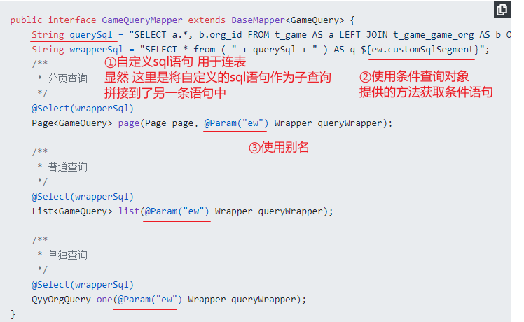 public interface GameQueryMapper extends { 
String querySq1 
"SELECT b.org_id FROM t_game AS a LEFT JOIN t_game_game.org AS b C 
String wrapperSq1 
"SELECT from ( 
+ querySq1 + 
' ) AS q ${ew.customSq1Segment}",• 
@Se1ect(wrapperSq1) 
Page<GameQuery> page(Page page, wrapper queryldrapper); 
@Se1ect(wrapperSq1) 
Wrapper queryWrapper); 
@Select(wrapperSq1) 
QyyOrgQuery one(@Param("ew") Wrapper queryWrapper) ; 