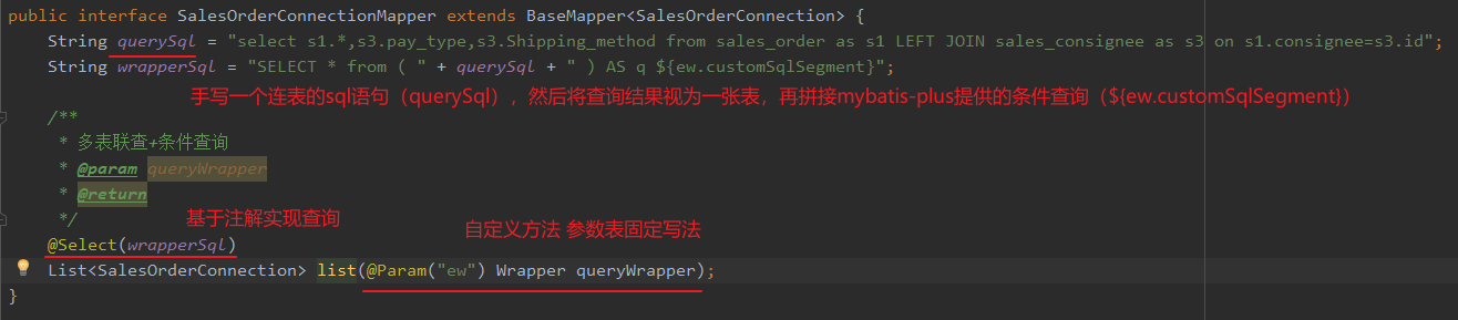 public interface SalesOrderConnectionMapper extends BaseMapper<Sa1esOrderConnection> { 
String querySqL 
"select sl.*,s3.pay_type,s3.Shipping_method from sales order as sl LEFT JOIN sales _ consignee as s3 on sl.consignee=s3.id" ; 
) AS q ${ew. customSq1Segment}" ; 
String wrapperSqL 
- "SELECT * from 
+ querySqL + 
(querysql) (${ew.cust msqISegment)) 
* @param queryWrappe 
@Se1ect ( ) 
List<Sa1esOrderConnection> " ew") Wrapper queryWrapper) ; 