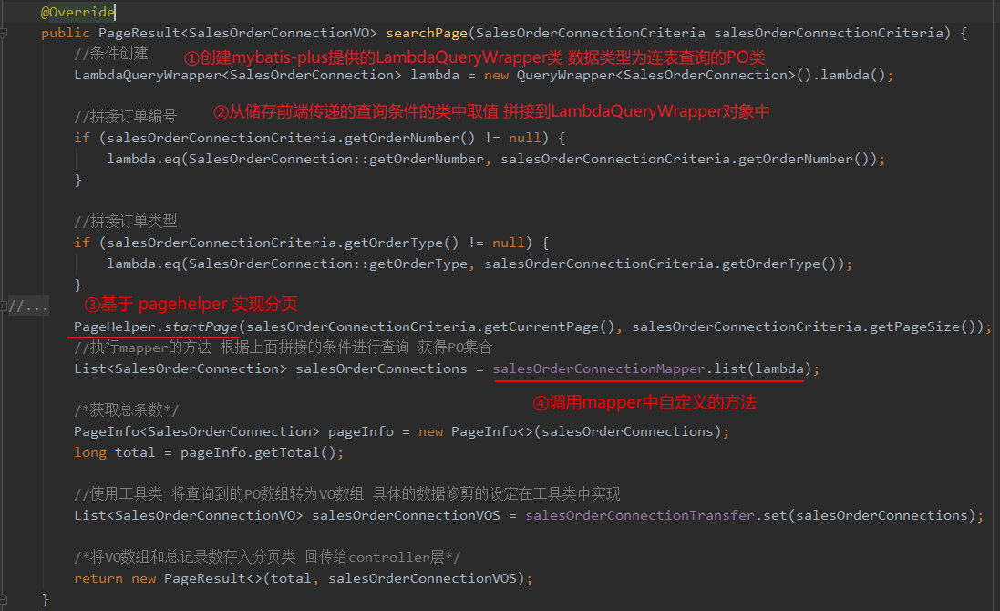 @Overrid4 
public PageResu1t<Sa1esOrderConnectionVO> searchPage(Sa1esOrderConnectionCriteria salesOrderConnectionCriteria) { 
mybatis-plu La m bdaQu eryWrap pe 
new . lambda() ; 
LambdaQueryWrapper<Sa1esOrderConnection> lambda 
if (salesOrderConnectionCriteria . getOrderNumber() != null) { 
lambda . eq(Sa1esOrderConnection: : getOrderNumber, salesOrderConnectionCriteria . getOrderNumber()); 
if (salesOrderConnectionCriteria . getOrderType() ! 
null) { 
lambda . eq(Sa1esOrderConnection : : getOrderType , 
salesOrderConnectionCriteria . getOrderType ( ) ) ; 
PageHe1per . startpage( salesOrderConnectionCriteria . getCurrentPage ( ) , 
salesOrderConnectionCriteria . getPageSize ( ) ) 
salesOrderConnectionMapper . list(lambda) ; 
List<Sa1esOrderConnection> salesOrderConnections 
Pagelnfo<Sa1esOrderConnection> pagelnfo 
pagelnfo. getTota1() ; 
long total 
new Pagelnfo<>(sa1esOrderConnections) 
salesOrde rConnectionT ransfer . set ( salesOrderConnections ) 
List<Sa1esOrderConnectionVO> salesOrderConnectionVOS 
return new salesOrderConnectionVOS) ; 