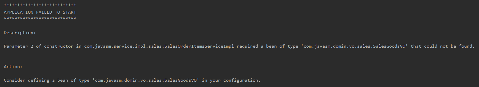 APPLICATION FAILED TO START 
Description : 
Parameter 2 of constructor in com.javasm.service.impl . sales. SalesOrderItemsServiceImp1 required a bean of type 
' com.javasm.domin . vo. sales . SalesGoodsVO ' 
that could not be found. 
Action : 
Consider defining a bean of type 
' com.javasm.domin . vo. sales . SalesGoodsVO ' 
in your configuration . 