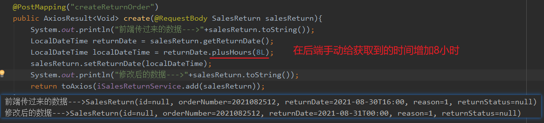 " createRetu rnOrde r " 
public AxiosResu1t<Void> create(@RequestBody SalesReturn salesReturn){ 
System. out. println( " - - - > " +sa1esReturn . tostring( ) ) ; 
salesReturn . getReturnDate() ; 
LocalDateTime returnDate 
returnDate . plusHours (81_) ; 
LocalDateTime localDateTime 
salesReturn . setReturnDate (localDateTime ) 
System. out. println ( - - - > "+sa1esReturn . toString( ) ) ; 
return 
orderNumber=2Ø21Ø82512, reason—I, returnStatus=nu11) 
orderNumber=2Ø21Ø82512, reason—I, returnStatus=nu11) 