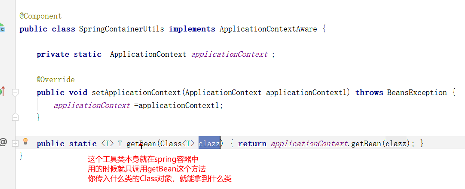 CComponent 
public class SpringContainerUti1s implements ApplicationContextAware 
private static ApplicationContext applicationContext , 
@Override 
public void setApp1icationContext (ApplicationContext applicationContext1) throws BeansException 
applicationContext —applicationContext1; 
getean { 
return applicationContext. getBean (clazz) ; 
public static 