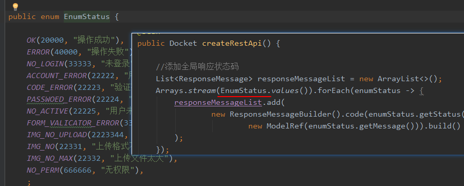 public enum EnumStatus { 
OK(20000, " ) , 
public Docket createRestApi() { 
ERROR(40000, 
NO LOGIN(33333, 
ACCOUNT ERROR(22222, 
CODE ERROR(22223, 
PASSWOED ERROR(22224, 
NO ACTIVE(22225, 
FORM VALICATOR ERROR(3 
NO UPLOAD(2223344, 
"iLi!H"), 
new ArrayList<>(); 
List<ResponseMessage> responseMessageList 
Arrays . stream(EnumStatus . vaLues()) .forEach(enumStatus -> { 
responsemessage List . add( 
new ResponseMessageBui1der() . code(enumStatus . getStatus( 
new ModelRef(enumStatus . getMessage())) . build() 