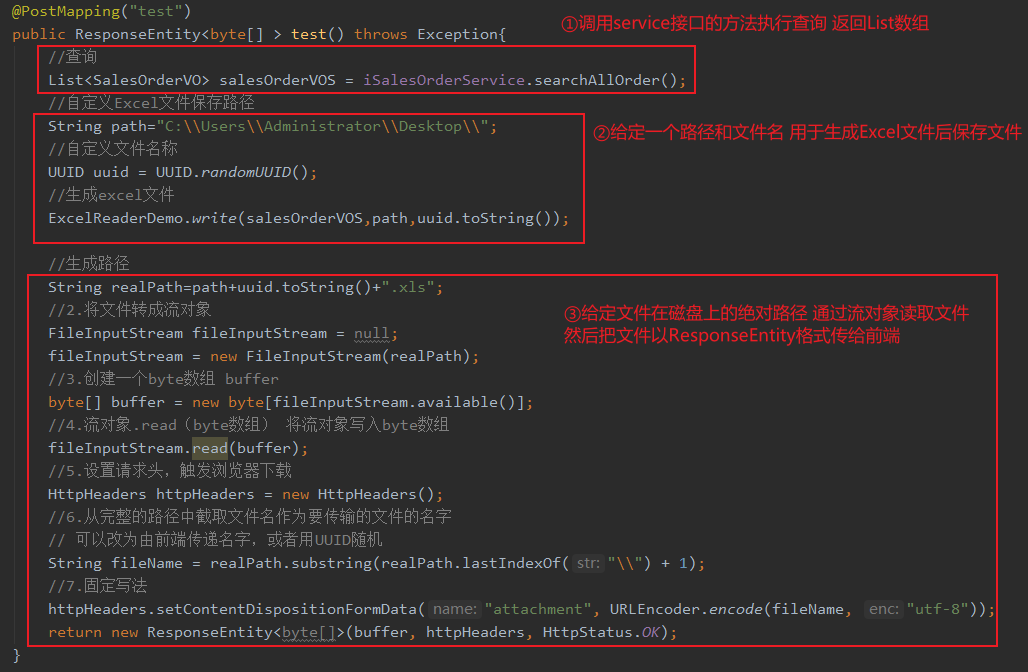 "test " ) 
public ResponseEntity<byteC] > test() throws Exception{ 
iSa1esOrderService . searchA110rder() ; 
List<Sa1esOrderVO> salesOrderVOS 
/ / Excel 
String ; 
UUID. randomUUID( ) ; 
UUID uuid 
ExcelReaderDemo. wri te(sa1esOrderVOS , path , uuid . tostring( ) ) ; 
String realpath=path+uuid . . xls" ; 
FileInputStream fileInputStream 
null; 
new FileInputStream(rea1Path); 
fileInputStream 
//3 . buffer 
new byteCfi1eInputStream. available()]; 
byte C] buffer 
(byte"A) 
fileInputStream. read (buffer) ; 
new HttpHeaders() 
HttpHeaders httpHeaders 
realPath.substring(rea1Path.1astIndexOf( str: 
String fileName 
httpHeaders . setContentDispositionFormData( name: " attachment" , 
URLEncoder . encode(fi1eName , 
return new httpHeaders, HttpStatus .0K) ; 
• "utf-8")); 
enc. 