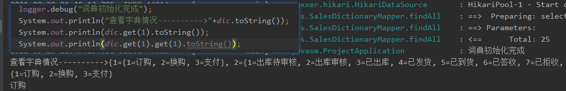 logger . 
System. out. println( - 
¯ .xxer . hikari . HikariDataSource 
s . SalesDictionaryMapper . findA11 
> " +dic . toString()); 
s . SalesDictionaryMapper . findA11 
Hi kariP001-1 
— = > Preparing: 
Parameters: 
Total : 
Start 
select 
25 
System. out. println(dic . get(l) . tostring()) ; 
s . SalesDictionaryMapper . findA11 
System. out. println (dic . get (1) . get (1) 
J _.vasm . ProjectApp1ication 
3*ff}, 