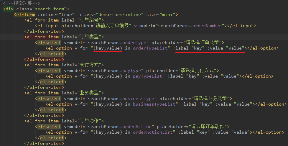 <div class:" search-form" > 
<el-form : inline="true" 
class=" demo-form-inline" size=" mini " > 
<el-form-item 
<el-input . orderNumber" 
< / el -form-item> 
<el-form-item " > 
el-select . orderType" placeholder= " > 
<el-option v-for=" (key, value) in orderTypeList" :label="key" : 
< / el - select > 
< / el -form-item> 
<el-form-item 
el-select v-mode1="searchParams . pay Type" placeholder= 
<el-option v-for=" (key, value) in pay Typel_ist" :label="key" : 
< / el - select > 
< / el -form- item> 
<el-form-item " > 
el-select v-mode1="searchParams . business Type" placeholder= " > 
<el-option v-for=" (key, value) in business Typel_ist" :label="key" : 
< /Åi select> 
< / el -form-item> 
<el-form-item 
el-select v-mode1="searchParams . orderAction" placeholder= > 
<el-option v-for=" (key, value) in orderActionList" :label="key" : 
< /ÅI -select > 
</el-form- item> 