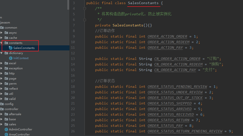 public final class SalesConstants { 
private SalesConstants(){} 
Java sm 
common 
async 
cache 
constants 
SalesConstants 
dictiona ry 
InitCantext 
exception 
reflect 
config 
controller 
aftersale 
•O AdminController 
AreaController 
18 
11 
12 
13 
14 
15 
16 
17 
18 
19 
28 
21 
22 
23 
24 
25 
26 
public 
public 
public 
public 
public 
public 
public 
public 
public 
public 
public 
public 
public 
public 
public 
static 
static 
static 
static 
static 
static 
static 
static 
static 
static 
static 
static 
static 
static 
static 
final 
final 
final 
final 
final 
final 
final 
final 
final 
final 
final 
final 
final 
final 
final 
int ORDER acrrotv ORDER = 1; 
int ORDER ACTION REDEEM = 2; 
int ORDER acrrotv PAY = 3; 
String CN 
ORDER acrrotv ORDER 
String CN 
ORDER acrrotv REDEEM ; 
String CN 
ORDER acrrotv PAY ; 
int 
int 
int 
int 
int 
int 
int 
int 
int 
ORDER 
ORDER 
ORDER 
ORDER 
ORDER 
ORDER 
ORDER 
ORDER 
ORDER 
STA rus 
STA rus 
STA rus 
STA rus 
STA rus 
STA rus 
STA rus 
STA rus 
STA rus 
PENDING REVIEW = 1; 
UNDER REVIEW = 2; 
OUT OF STOCK = 3; 
SHIPPED = 4; 
ARRIVED = 5; 
RECEIVED = 6; 
RETURN = 7; 
PAY = 8; 
RETURN PENDING REVIEW 