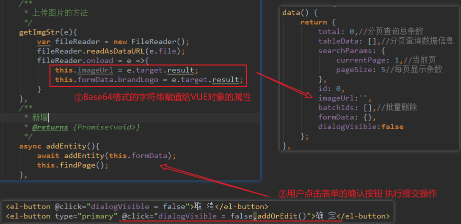 getImgStr(e){ 
new FileReader(); 
var fileReader 
fileReader . readAsDataURL(e . file) ; 
fileReader . onload 
= e. target. result; 
this . formData . brandLogo 
e. target . result; 
* preturns 
async addEntity(){ 
await addEntity(this . formData) ; 
this . findpage(); 
data() { 
return { 
total: 0, //n 
tableData: 
searchParams: { 
currentPage: älJÄ 
pageSize: 5/ 
id: 0, 
imageUr1: ' 
batchlds: 
formData: {E 
dialogVisib1e : false 
< el - button 
< el - button 
" dialogVisib1e 
type—I' primary" @c1ick="dia10gVisib1e = " >ifi 