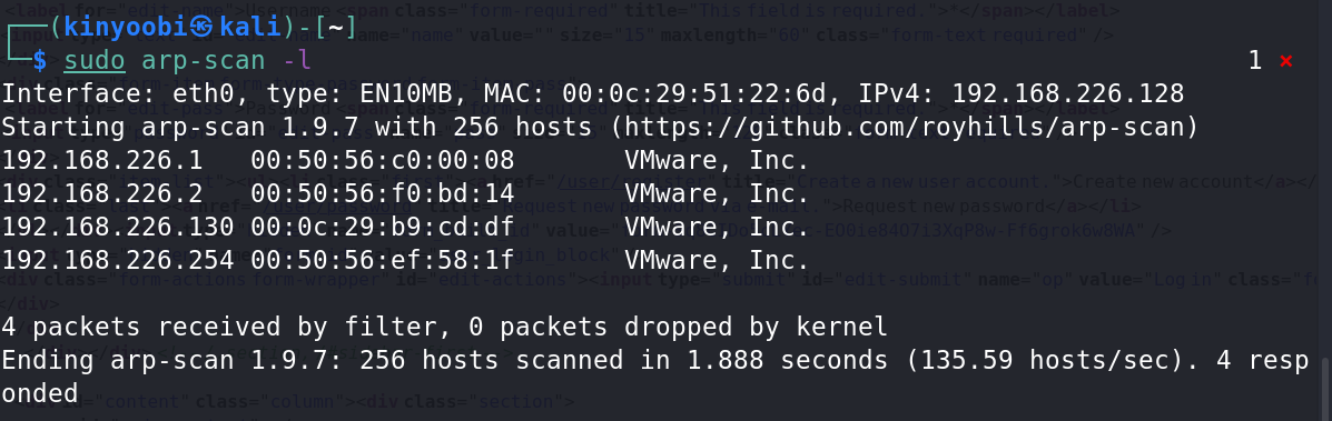 kali) - 
s_udg arp-scan -1 
Interface: eth@, type: 
ENIOMB, MAC: Ipv4: 192.168.226.128 
Starting arp-scan 1.9.7 With 256 hosts 
(https://github.com/royhills/arp-scan) 
192. 168.226.1 
192. 168.226.2 
192. 168.226.130 €0: oc. 
192.168.226.254 
4 packets received by 
Ending arp-scan 1.9.7: 
onded 
co: 00:08 
VMwa re , 
VMwa re , 
VMwa re , 
VMwa re , 
filter, @ packets dropped 
Inc. 
Inc. 
Inc. 
Inc. 
by kernel 
256 hosts scanned in 1.888 seconds 
(135.59 hosts/sec) . 
1 
4 resp 