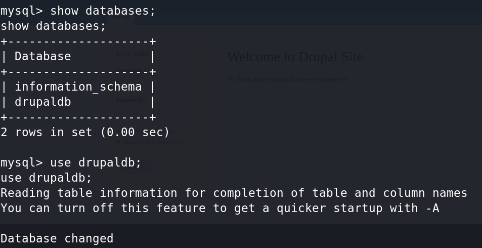 mysql> show databases ; 
show databases; 
I Database 
I information_schema I 
I drupaldb 
2 rows in set (0.00 sec) 
mysql> use drupaldb; 
use drupaldb; 
Reading table information for completion of table and column names 
You can turn off this feature to get a quicker startup with -A 
Database changed 