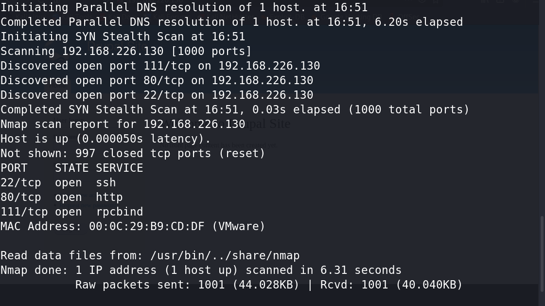 Initiating Parallel DNS resolution Of 1 host. at 16:51 
Completed Parallel DNS resolution Of 1 host. at 16:51, 6.20s elapsed 
Initiating SYN Stealth Scan at 16:51 
scanning 192.168.226.130 [1000 ports] 
Discovered open port Ill/tcp on 192.168.226.130 
Discovered open port 80/tcp on 192.168.226.130 
Discovered open port 22/tcp on 192.168.226.130 
Completed SYN Stealth Scan at 16:51, O.@3s elapsed (1000 total ports) 
Nmap scan report for 192.168.226.130 
Host is up (0.00605€s latency). 
Not shown: 997 closed tcp ports (reset) 
PORT 
STATE SERVICE 
22/tcp open ssh 
80/tcp open http 
Ill/tcp open rpcbind 
MAC Address: (VMware) 
Read data files from: /usr/bin/. ./share/nmap 
Nmap done: 1 IP address (1 host up) scanned in 6.31 
Raw packets sent: 1061 (44.028KB) I Rcvd: 
seconds 
1001 (40.040KB) 